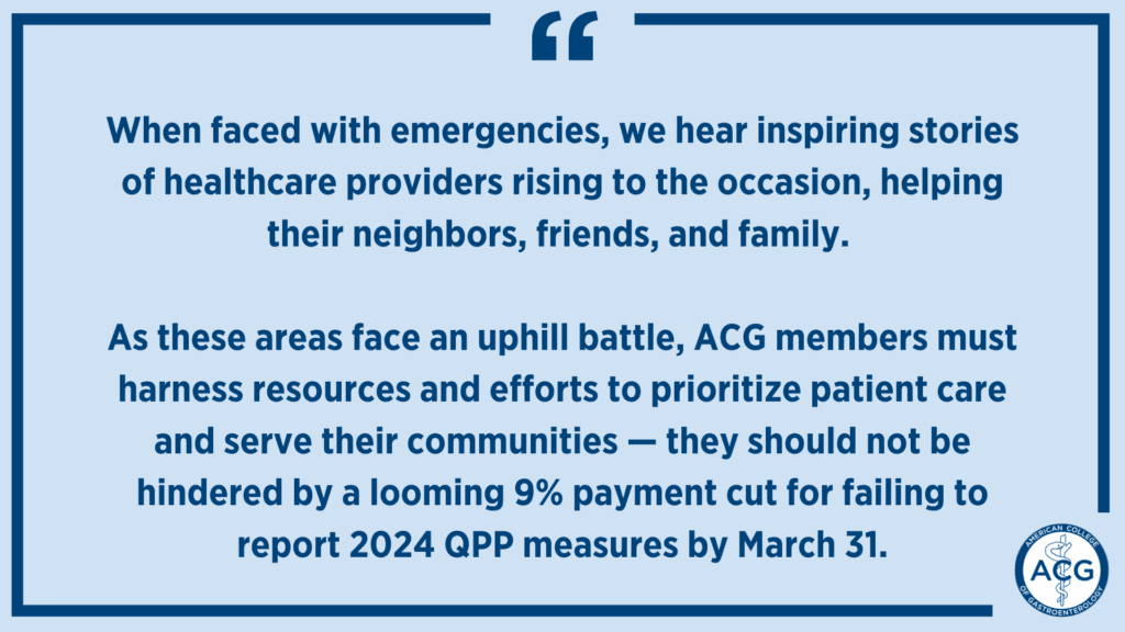Image with the following text: When faced with emergencies, we hear inspiring stories of healthcare providers rising to the occasion, helping their neighbors, friends, and family. As these areas face an uphill battle, ACG members must harness resources and efforts to prioritize patient care and serve their communities — they should not be hindered by a looming 9% payment cut for failing to report 2024 QPP measures by March 31.