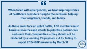 Image with the following text: When faced with emergencies, we hear inspiring stories of healthcare providers rising to the occasion, helping their neighbors, friends, and family. As these areas face an uphill battle, ACG members must harness resources and efforts to prioritize patient care and serve their communities — they should not be hindered by a looming 9% payment cut for failing to report 2024 QPP measures by March 31.